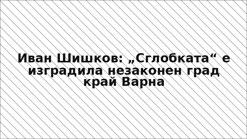 Иван Шишков: „Сглобката“ е изградила незаконен град край Варна
