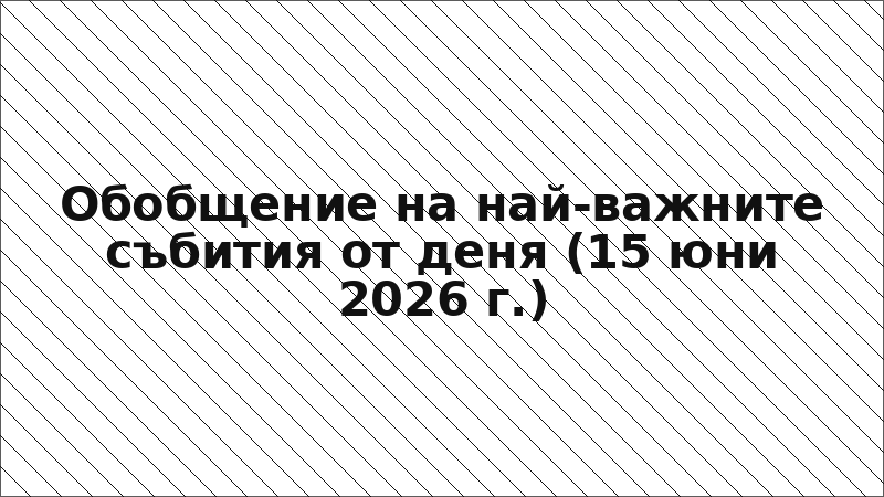 Обобщение на най-важните събития от деня (15 юни 2026 г.)