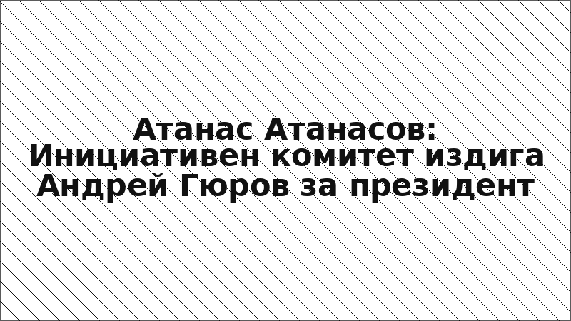 Атанас Атанасов: Инициативен комитет издига Андрей Гюров за президент