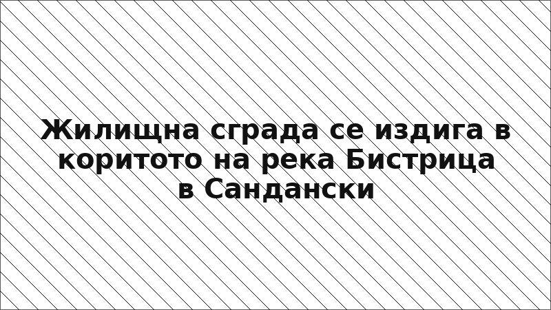 Жилищна сграда се издига в коритото на река Бистрица в Сандански
