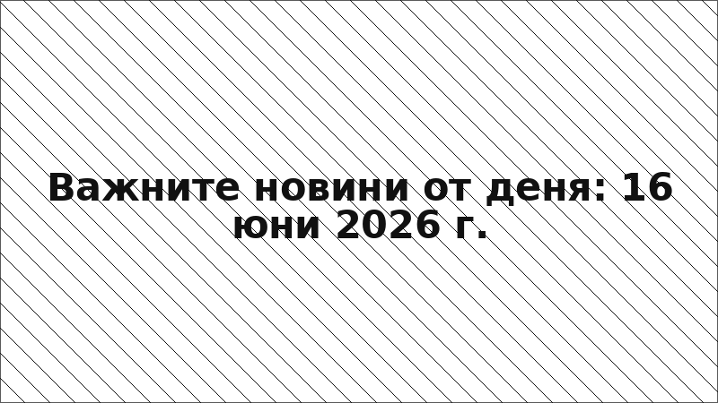 Важните новини от деня: 16 юни 2026 г.