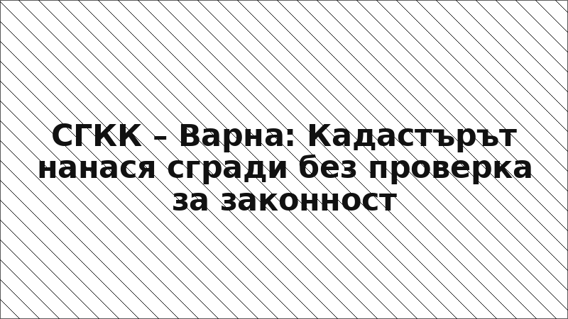 СГКК – Варна: Кадастърът нанася сгради без проверка за законност