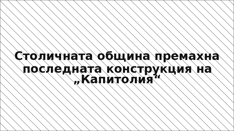 Столичната община премахна последната конструкция на „Капитолия“