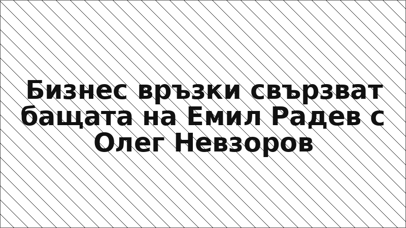 Бизнес връзки свързват бащата на Емил Радев с Олег Невзоров