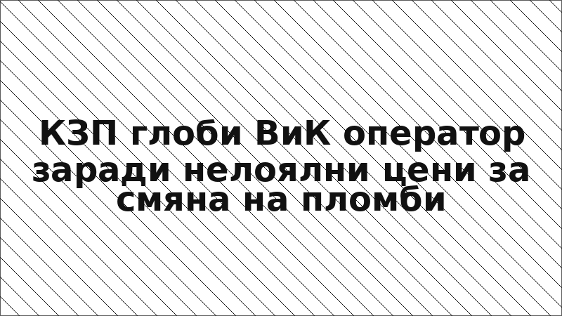 КЗП глоби ВиК оператор заради нелоялни цени за смяна на пломби