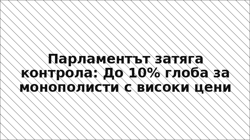 Парламентът затяга контрола: До 10% глоба за монополисти с високи цени