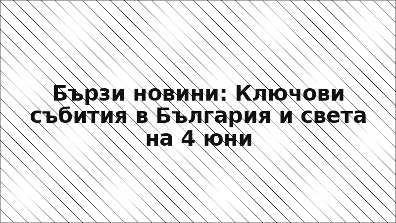 Бързи новини: Ключови събития в България и света на 4 юни