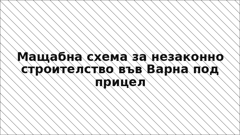 Мащабна схема за незаконно строителство във Варна под прицел