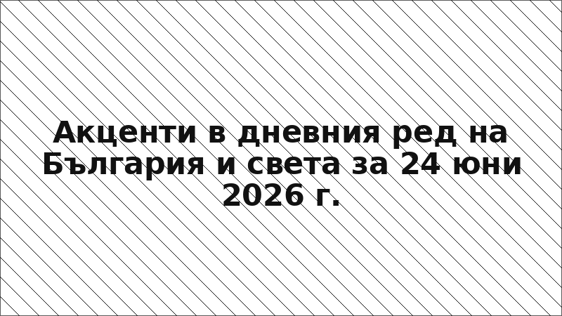 Акценти в дневния ред на България и света за 24 юни 2026 г.