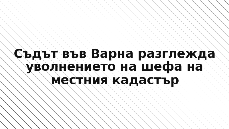 Съдът във Варна разглежда уволнението на шефа на местния кадастър