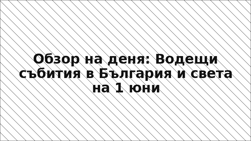 Обзор на деня: Водещи събития в България и света на 1 юни