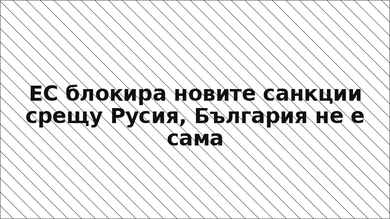 ЕС блокира новите санкции срещу Русия, България не е сама