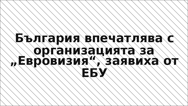 България впечатлява с организацията за „Евровизия“, заявиха от ЕБУ