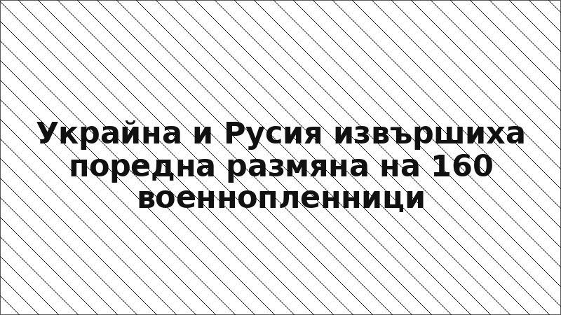 Украйна и Русия извършиха поредна размяна на 160 военнопленници