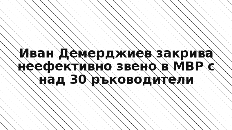 Иван Демерджиев закрива неефективно звено в МВР с над 30 ръководители