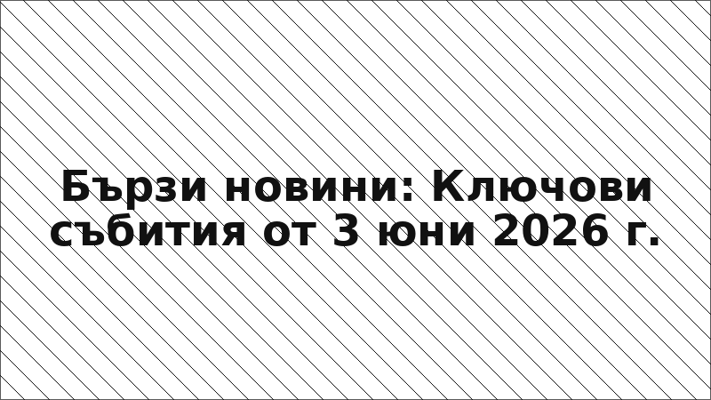 Бързи новини: Ключови събития от 3 юни 2026 г.
