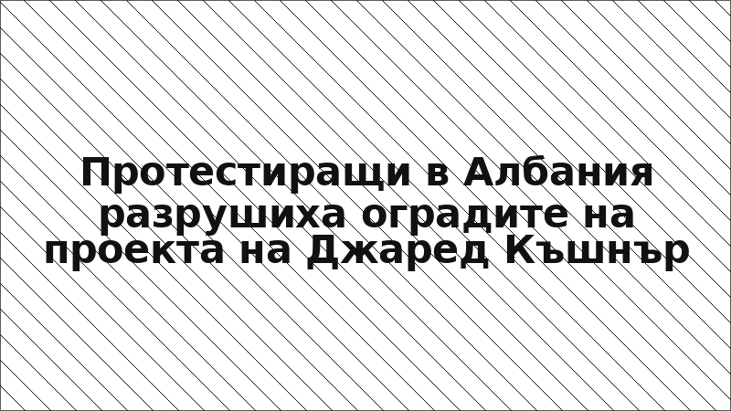 Протестиращи в Албания разрушиха оградите на проекта на Джаред Къшнър