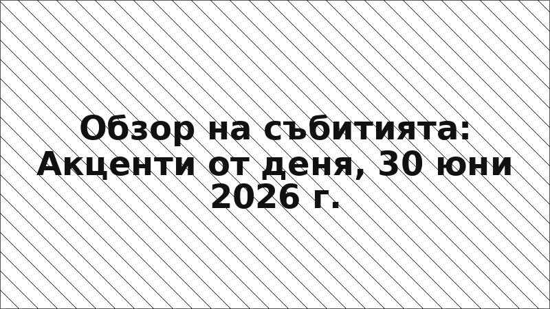 Обзор на събитията: Акценти от деня, 30 юни 2026 г.