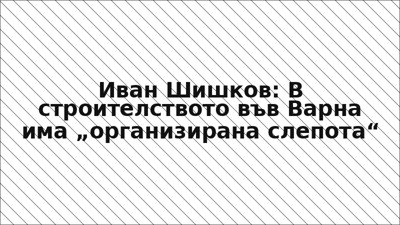 Иван Шишков: В строителството във Варна има „организирана слепота“