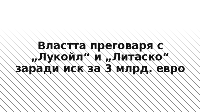 Властта преговаря с „Лукойл“ и „Литаско“ заради иск за 3 млрд. евро