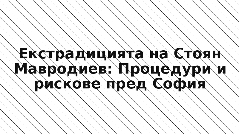 Екстрадицията на Стоян Мавродиев: Процедури и рискове пред София