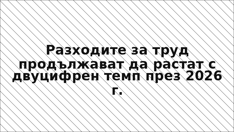 Разходите за труд продължават да растат с двуцифрен темп през 2026 г.