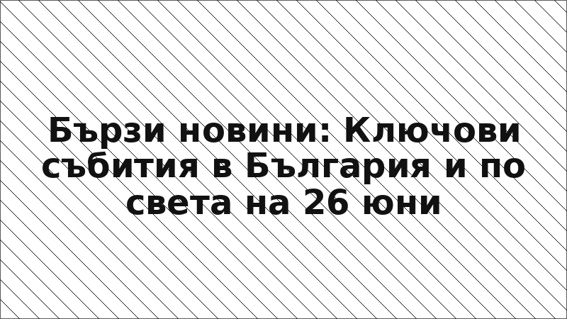 Бързи новини: Ключови събития в България и по света на 26 юни