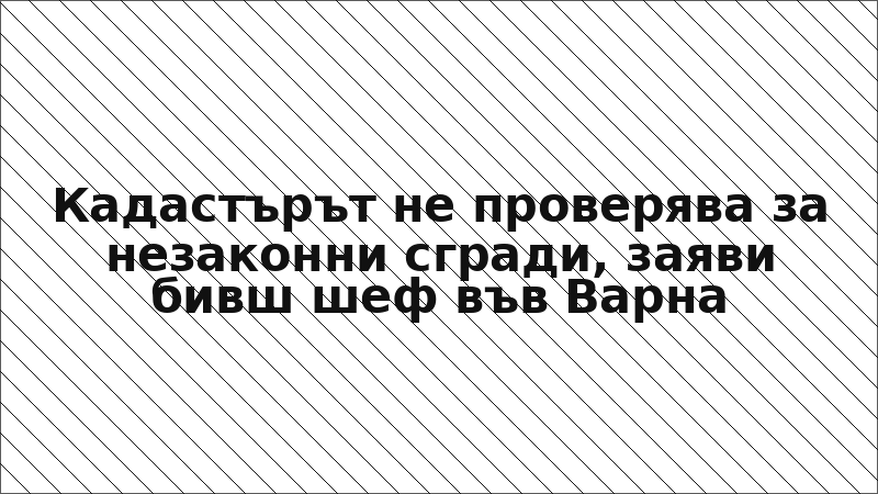 Кадастърът не проверява за незаконни сгради, заяви бивш шеф във Варна