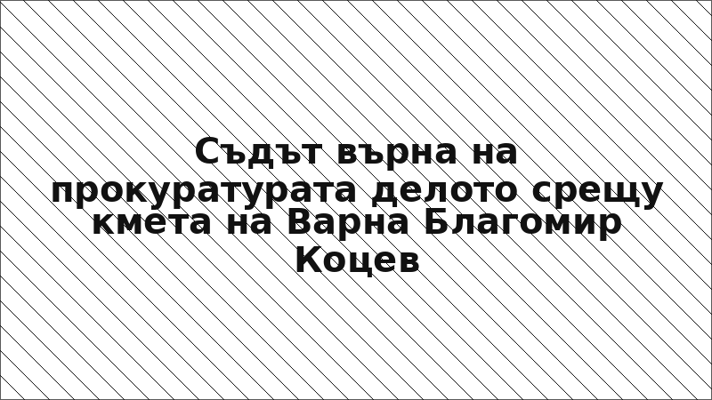 Съдът върна на прокуратурата делото срещу кмета на Варна Благомир Коцев