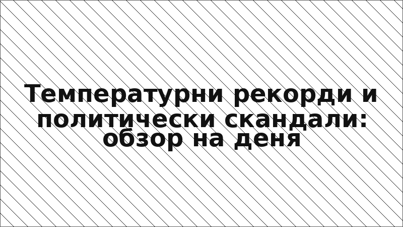 Температурни рекорди и политически скандали: обзор на деня