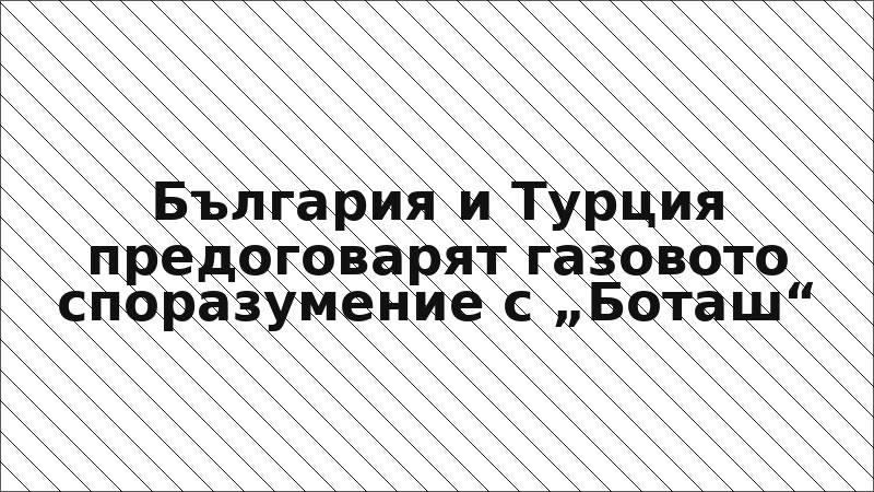България и Турция предоговарят газовото споразумение с „Боташ“