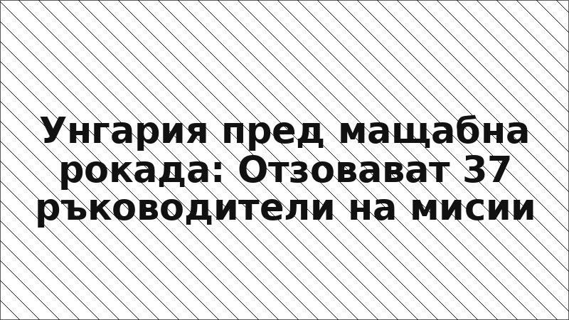 Унгария пред мащабна рокада: Отзовават 37 ръководители на мисии