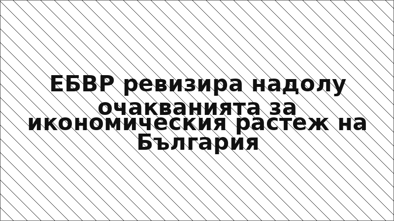 ЕБВР ревизира надолу очакванията за икономическия растеж на България
