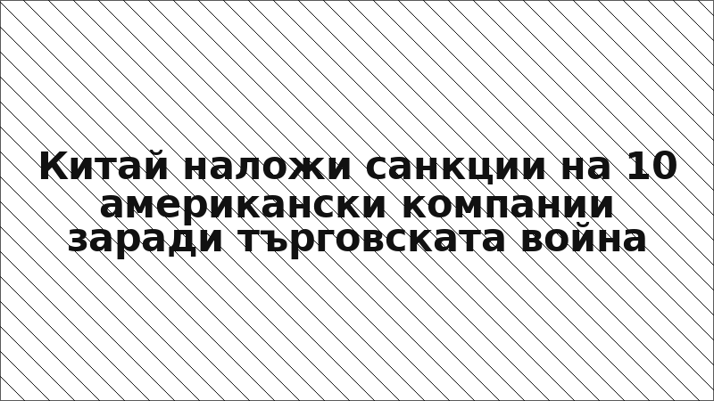 Китай наложи санкции на 10 американски компании заради търговската война
