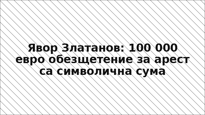 Явор Златанов: 100 000 евро обезщетение за арест са символична сума