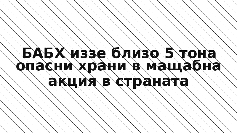 БАБХ иззе близо 5 тона опасни храни в мащабна акция в страната