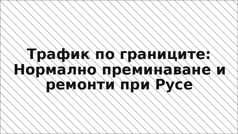 Трафик по границите: Нормално преминаване и ремонти при Русе