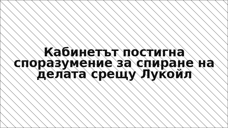 Кабинетът постигна споразумение за спиране на делата срещу Лукойл