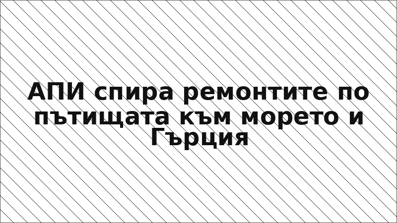 АПИ спира ремонтите по пътищата към морето и Гърция