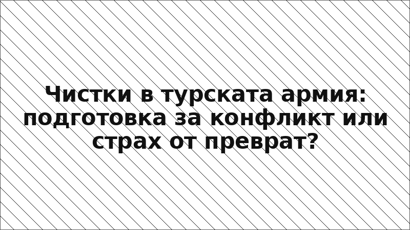Чистки в турската армия: подготовка за конфликт или страх от преврат?