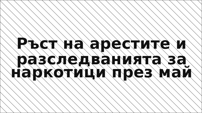 Ръст на арестите и разследванията за наркотици през май