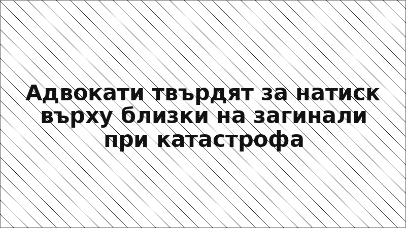 Адвокати твърдят за натиск върху близки на загинали при катастрофа