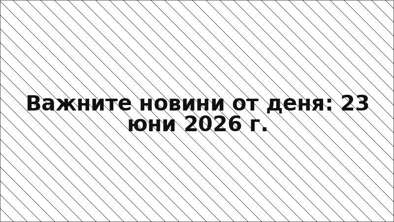 Важните новини от деня: 23 юни 2026 г.