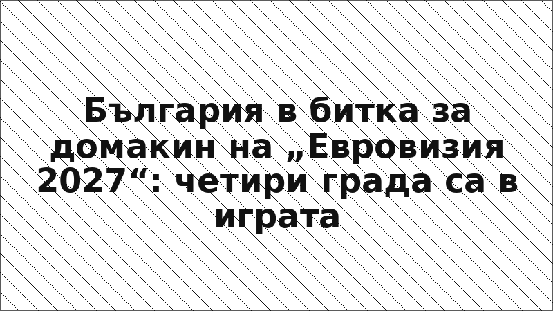 България в битка за домакин на „Евровизия 2027“: четири града са в играта