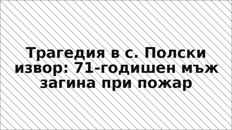 Трагедия в с. Полски извор: 71-годишен мъж загина при пожар