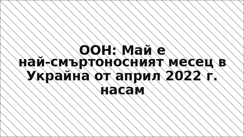 ООН: Май е най-смъртоносният месец в Украйна от април 2022 г. насам