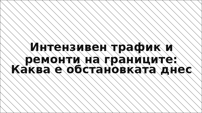 Интензивен трафик и ремонти на границите: Каква е обстановката днес