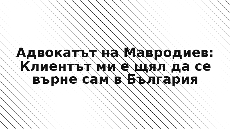 Адвокатът на Мавродиев: Клиентът ми е щял да се върне сам в България