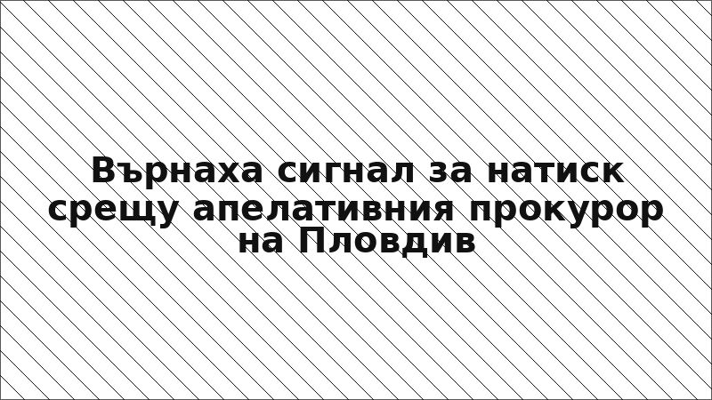 Върнаха сигнал за натиск срещу апелативния прокурор на Пловдив