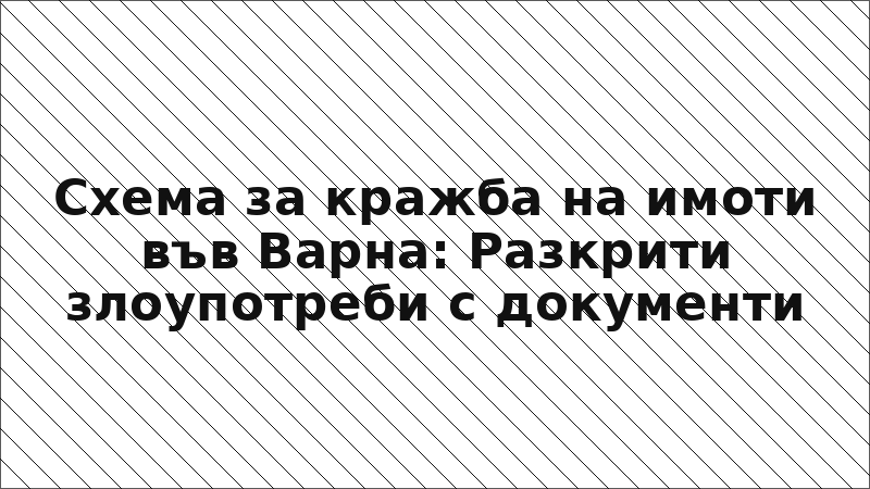 Схема за кражба на имоти във Варна: Разкрити злоупотреби с документи